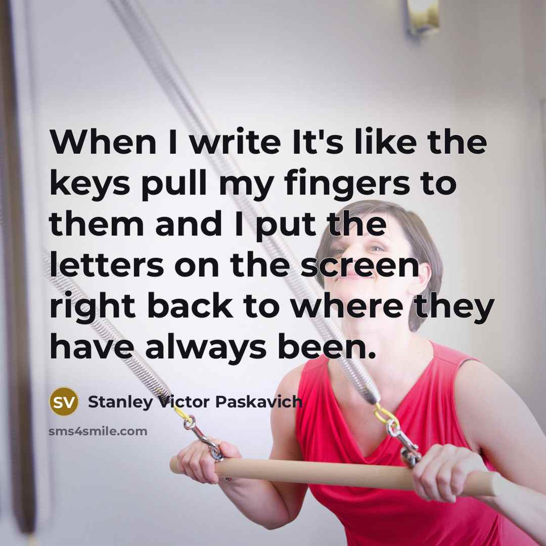 “When I write It's like the keys pull my fingers to them and I put the letters on the screen right back to where they have always been.” quote by Stanley Victor Paskavich