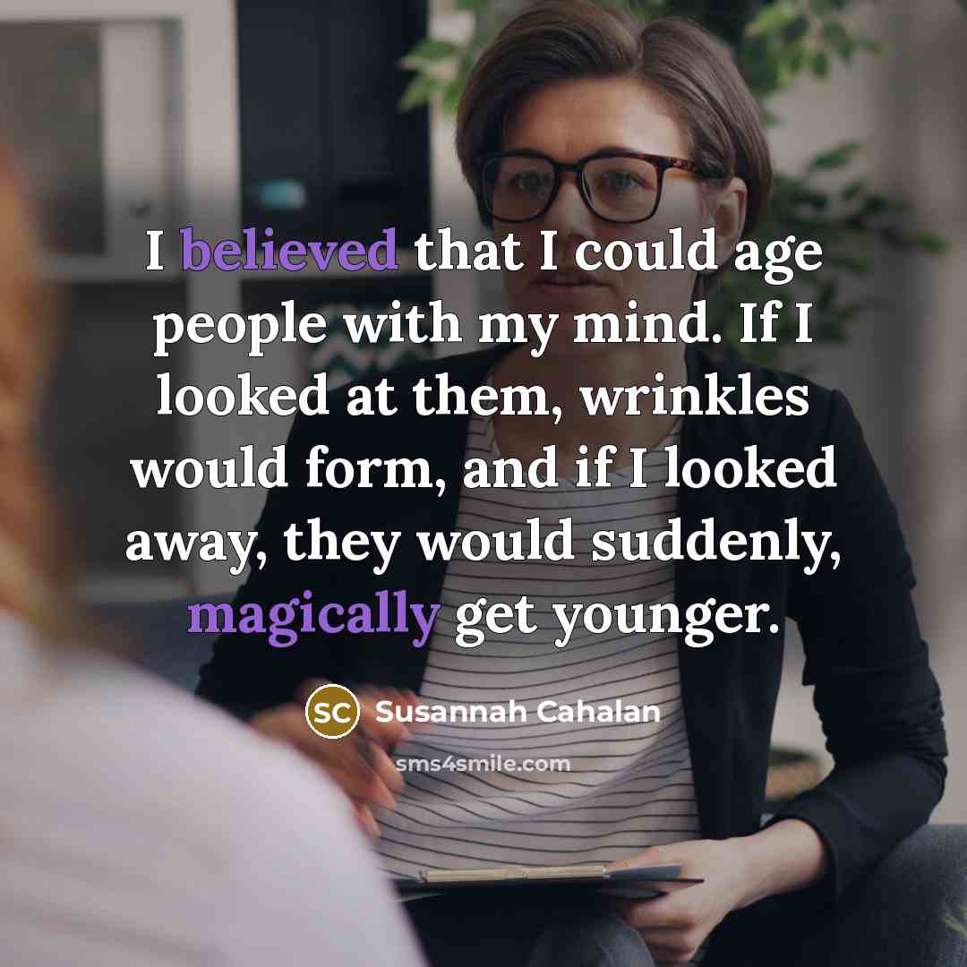 “I believed that I could age people with my mind. If I looked at them, wrinkles would form, and if I looked away, they would suddenly, magically get younger.” quote by Susannah Cahalan