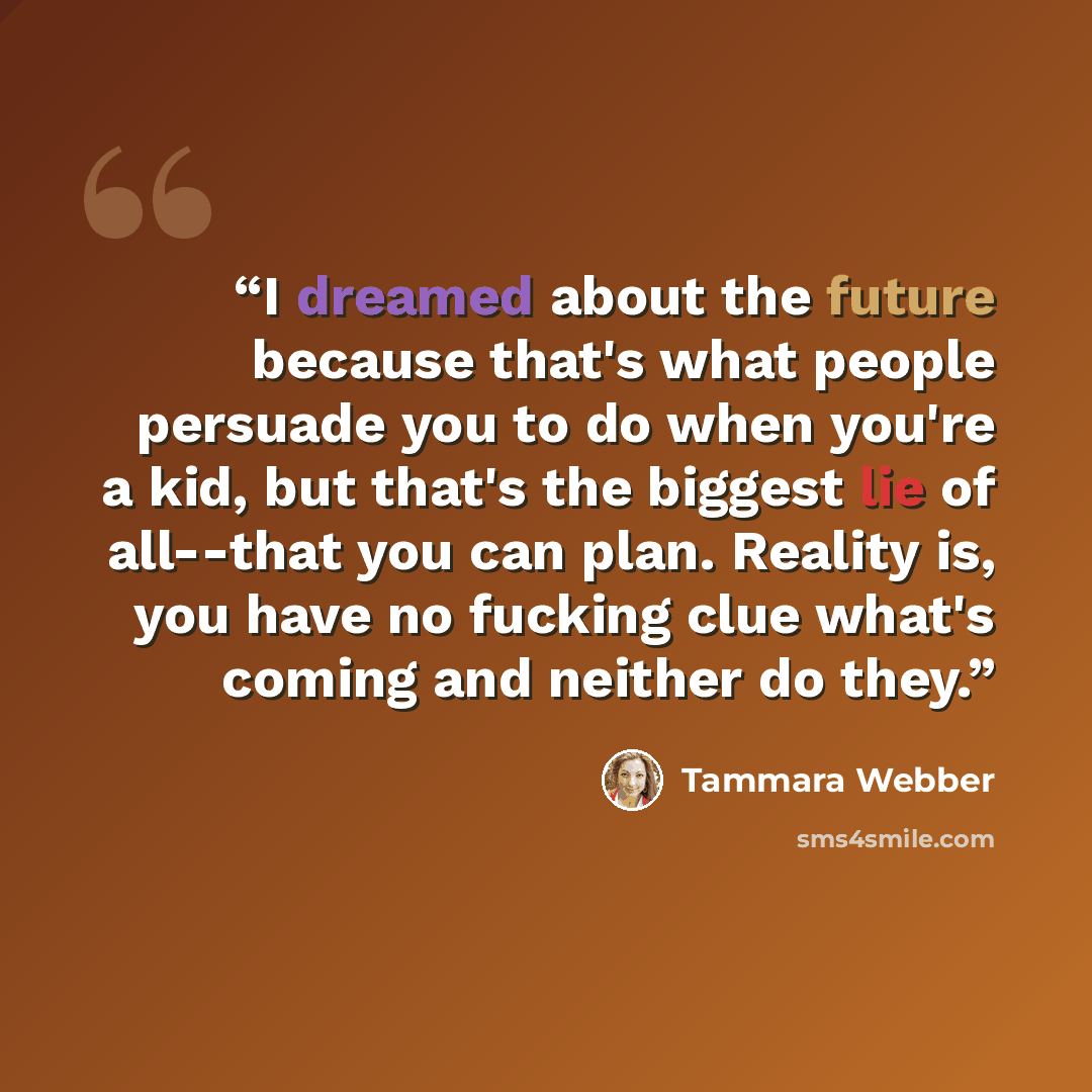 “I dreamed about the future because that's what people persuade you to do when you're a kid, but that's the biggest lie of all--that you can plan. Reality is, you have no fucking clue what's coming and neither do they.” quote by Tammara Webber