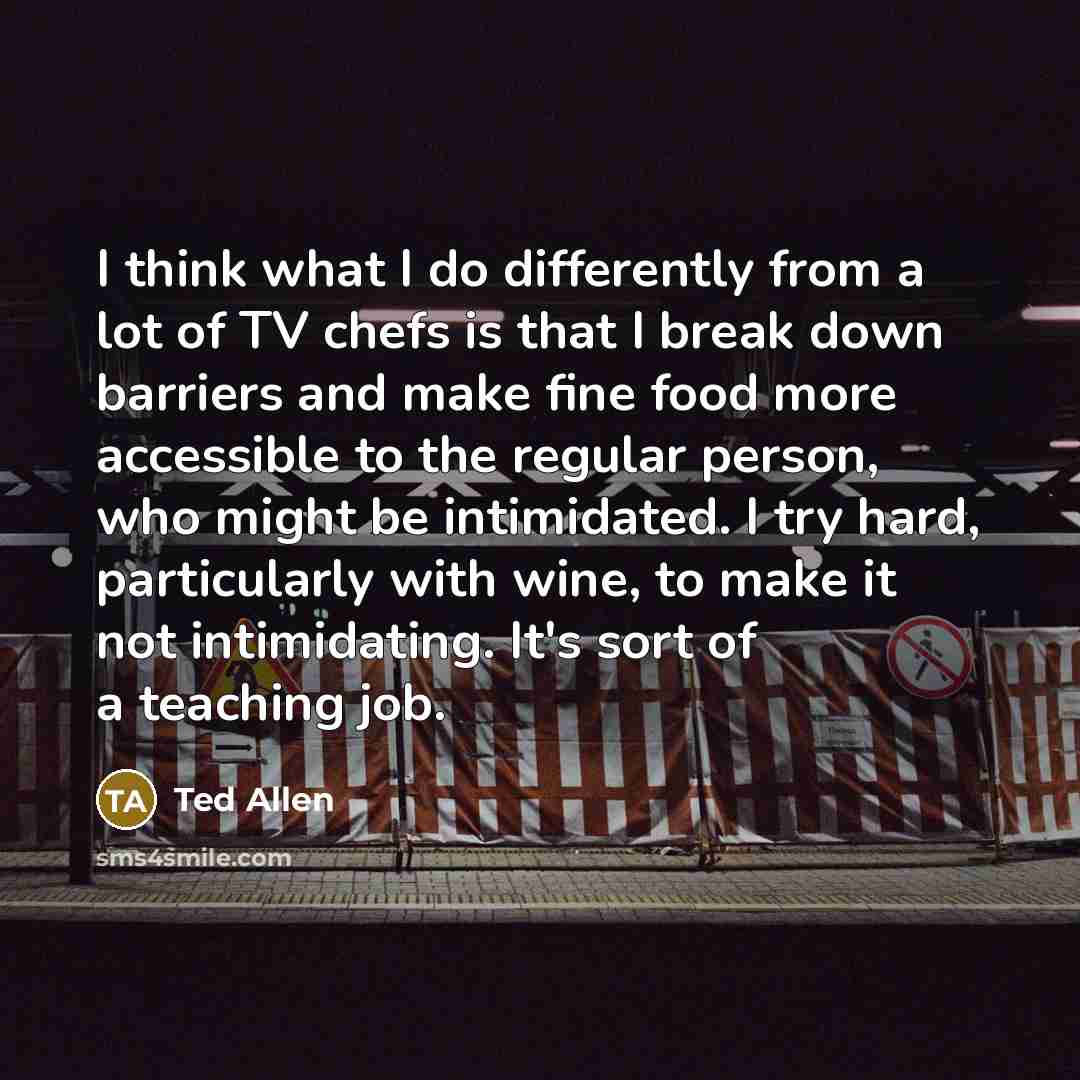 “I think what I do differently from a lot of TV chefs is that I break down barriers and make fine food more accessible to the regular person, who might be intimidated. I try hard, particularly with wine, to make it not intimidating. It's sort of a teaching job.” quote by Ted Allen