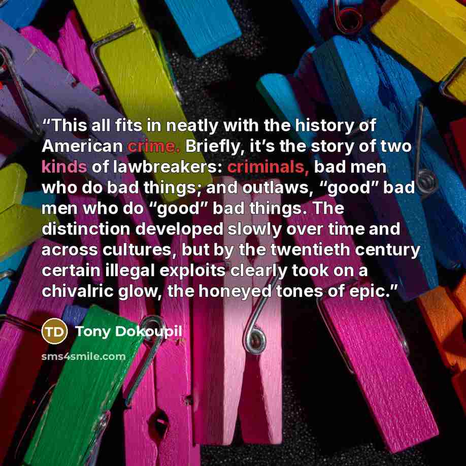 “This all fits in neatly with the history of American crime. Briefly, it’s the story of two kinds of lawbreakers: criminals, bad men who do bad things; and outlaws, “good” bad men who do “good” bad things. The distinction developed slowly over time and across cultures, but by the twentieth century…” quote by Tony Dokoupil