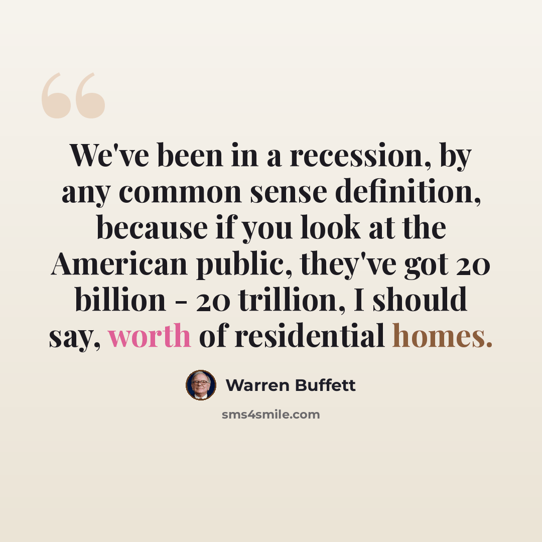 “We've been in a recession, by any common sense definition, because if you look at the American public, they've got 20 billion - 20 trillion, I should say, worth of residential homes.” quote by Warren Buffett