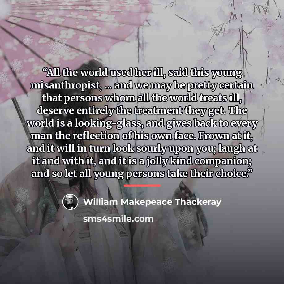 “All the world used her ill, said this young misanthropist, ... and we may be pretty certain that persons whom all the world treats ill, deserve entirely the treatment they get. The world is a looking-glass, and gives back to every man the reflection of his own face. Frown at it, and it will in…” quote by William Makepeace Thackeray