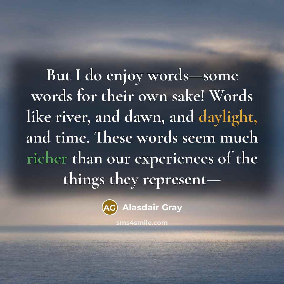 “But I do enjoy words—some words for their own sake! Words like river, and dawn, and daylight, and time. These words seem much richer than our experiences of the things they represent—” quote by Alasdair Gray