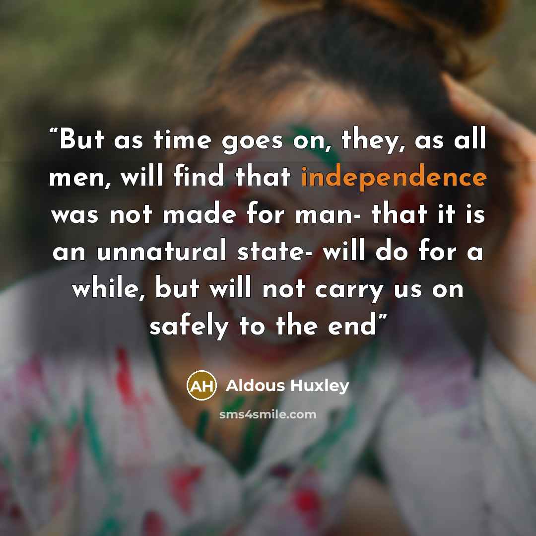 “But as time goes on, they, as all men, will find that independence was not made for man- that it is an unnatural state- will do for a while, but will not carry us on safely to the end” quote by Aldous Huxley