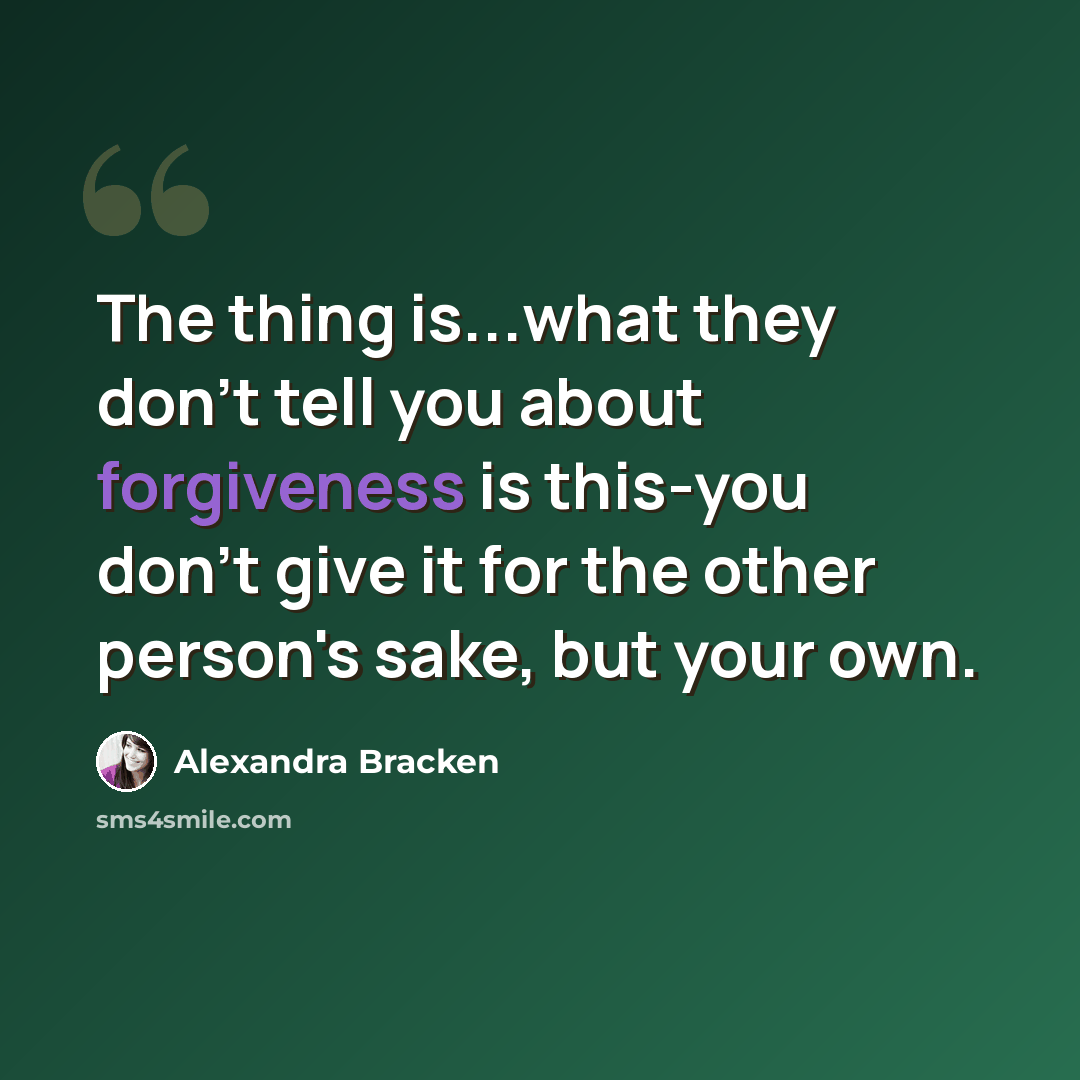 “The thing is...what they don't tell you about forgiveness is this-you don't give it for the other person's sake, but your own.” quote by Alexandra Bracken