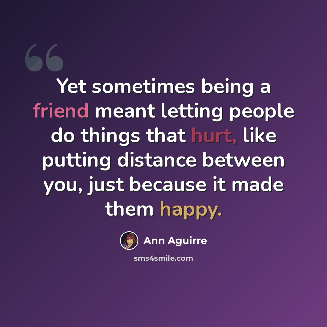 “Yet sometimes being a friend meant letting people do things that hurt, like putting distance between you, just because it made them happy.” quote by Ann Aguirre
