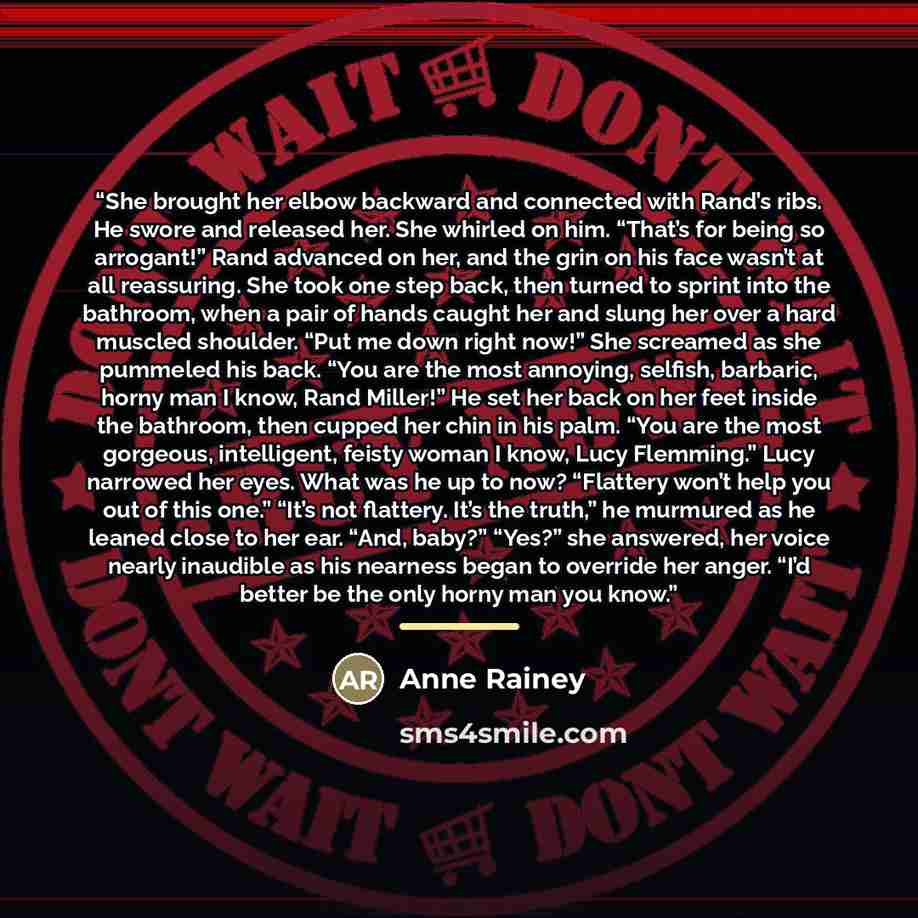 “She brought her elbow backward and connected with Rand’s ribs. He swore and released her. She whirled on him. “That’s for being so arrogant!” Rand advanced on her, and the grin on his face wasn’t at all reassuring. She took one step back, then turned to sprint into the bathroom, when a pair of…” quote by Anne Rainey