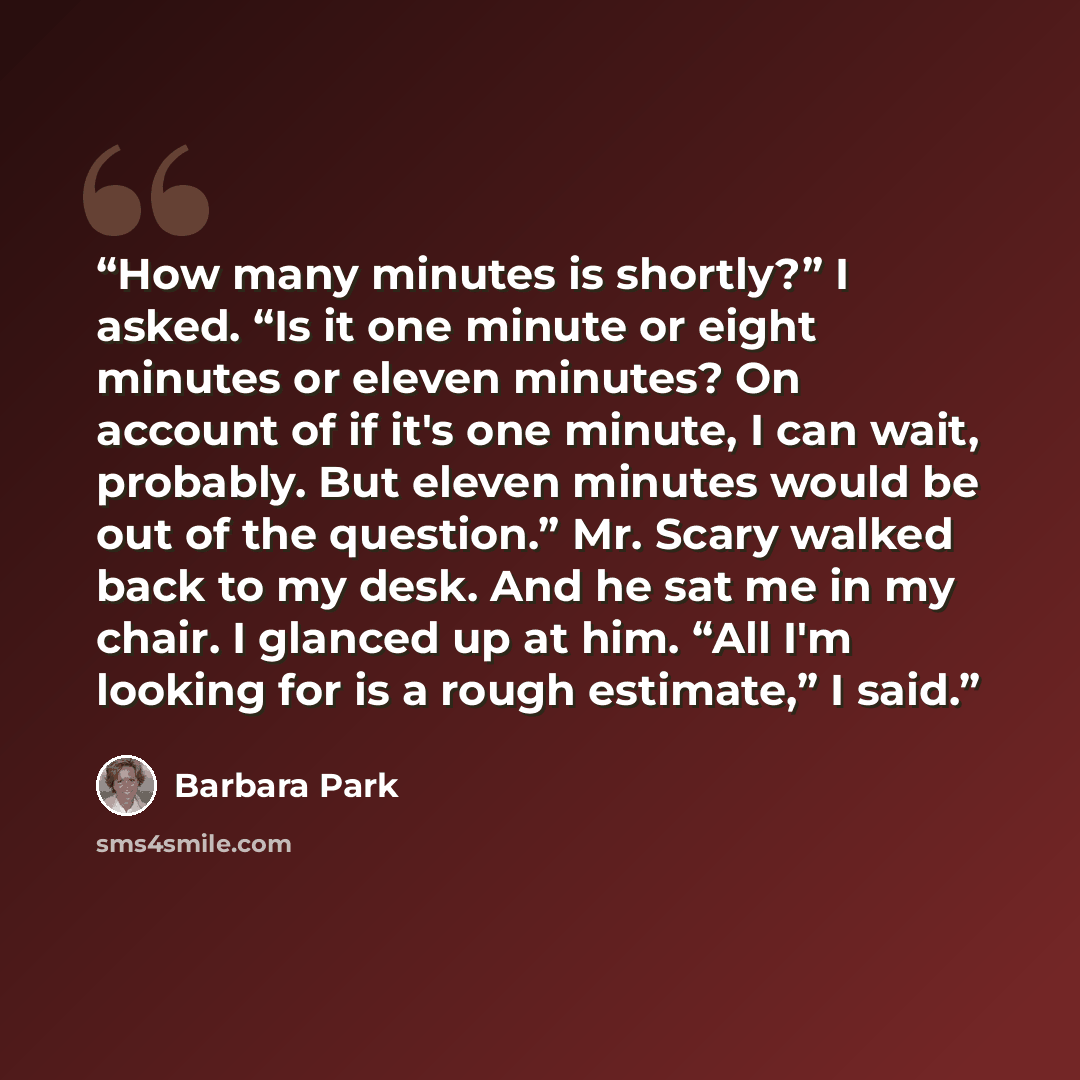 “How many minutes is shortly?” I asked. “Is it one minute or eight minutes or eleven minutes? On account of if it's one minute, I can wait, probably. But eleven minutes would be out of the question.” Mr. Scary walked back to my desk. And he sat me in my chair. I glanced up at him. “All I'm looking…” quote by Barbara Park