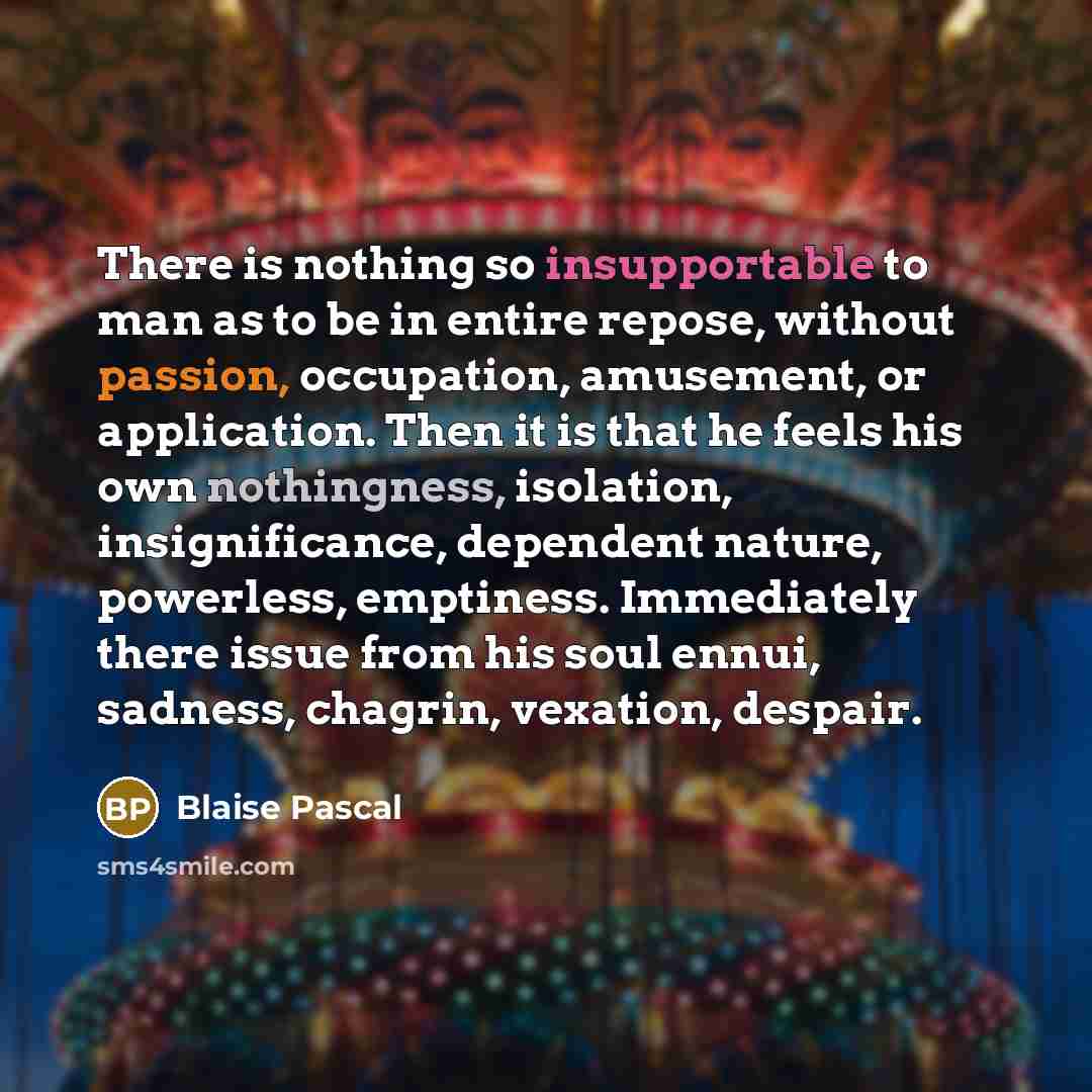 “There is nothing so insupportable to man as to be in entire repose, without passion, occupation, amusement, or application. Then it is that he feels his own nothingness, isolation, insignificance, dependent nature, powerless, emptiness. Immediately there issue from his soul ennui, sadness…” quote by Blaise Pascal