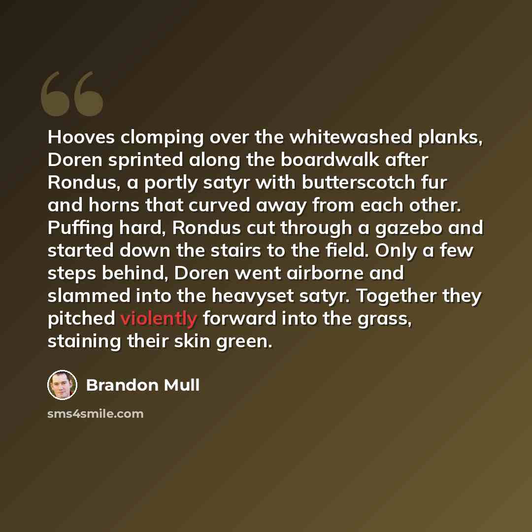 “Hooves clomping over the whitewashed planks, Doren sprinted along the boardwalk after Rondus, a portly satyr with butterscotch fur and horns that curved away from each other. Puffing hard, Rondus cut through a gazebo and started down the stairs to the field. Only a few steps behind, Doren went…” quote by Brandon Mull