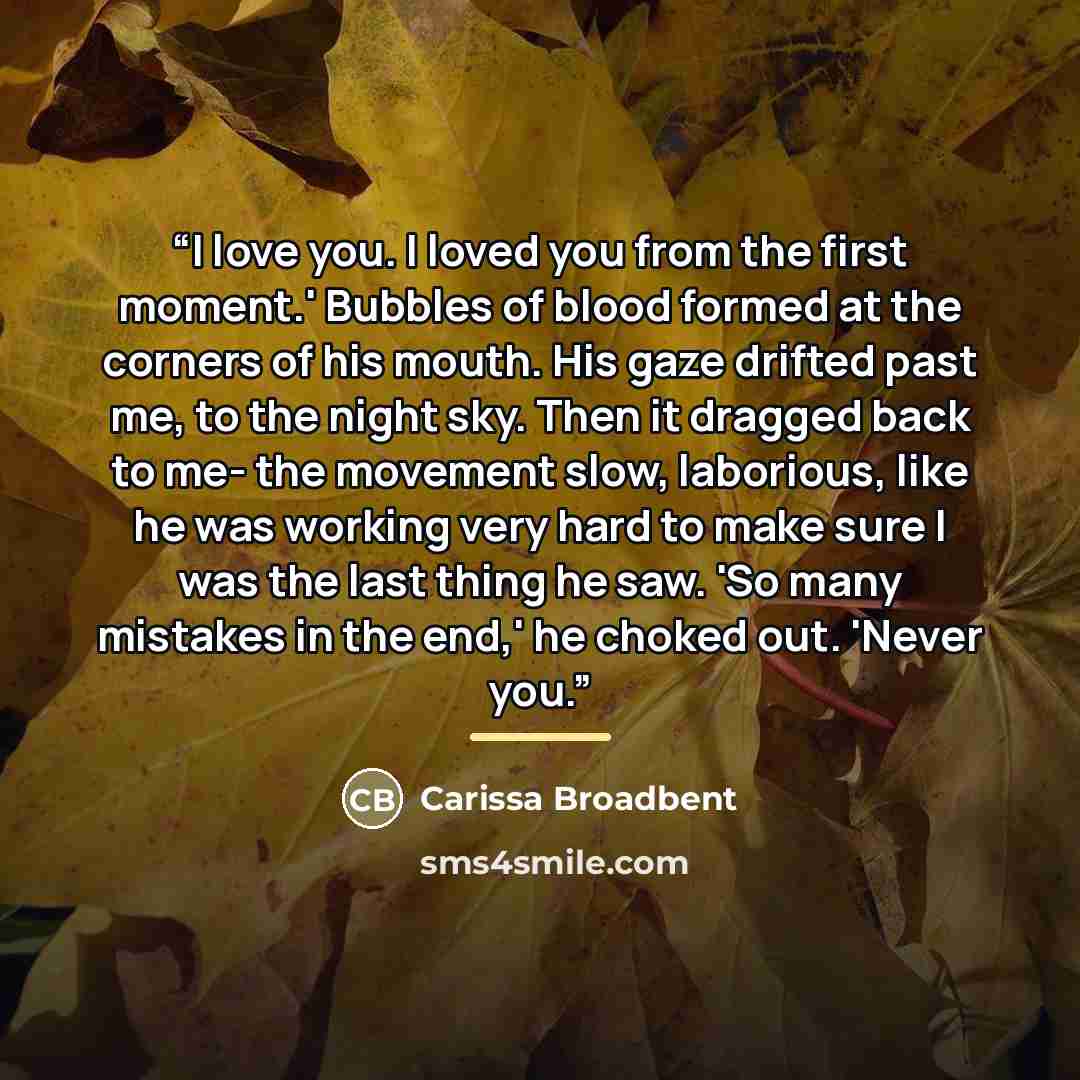 “I love you. I loved you from the first moment.' Bubbles of blood formed at the corners of his mouth. His gaze drifted past me, to the night sky. Then it dragged back to me- the movement slow, laborious, like he was working very hard to make sure I was the last thing he saw. 'So many mistakes in…” quote by Carissa Broadbent