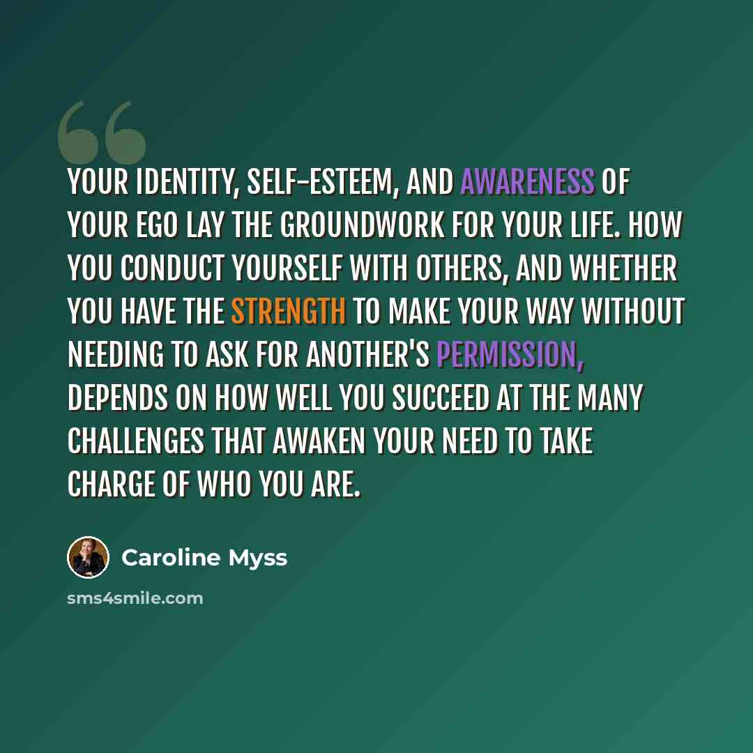 “Your identity, self-esteem, and awareness of your ego lay the groundwork for your life. How you conduct yourself with others, and whether you have the strength to make your way without needing to ask for another's permission, depends on how well you succeed at the many challenges that awaken your…” quote by Caroline Myss