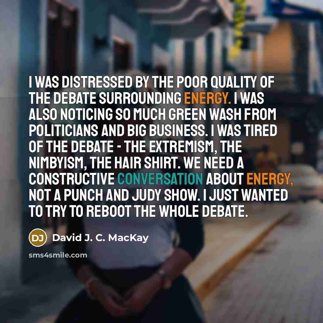 “I was distressed by the poor quality of the debate surrounding energy. I was also noticing so much green wash from politicians and big business. I was tired of the debate - the extremism, the nimbyism, the hair shirt. We need a constructive conversation about energy, not a Punch and Judy show. I…” quote by David J. C. MacKay