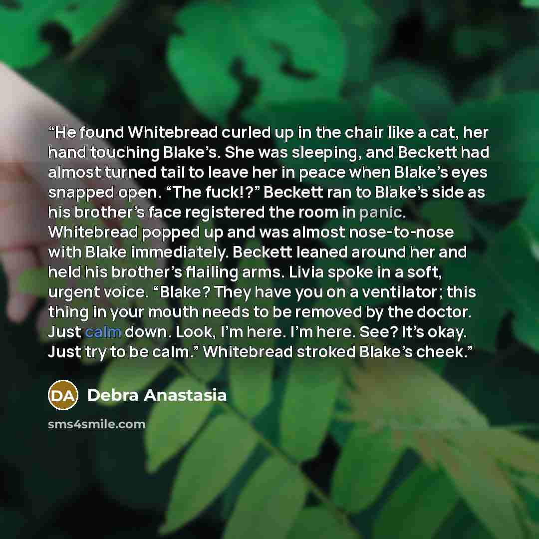 “He found Whitebread curled up in the chair like a cat, her hand touching Blake’s. She was sleeping, and Beckett had almost turned tail to leave her in peace when Blake’s eyes snapped open. “The fuck!?” Beckett ran to Blake’s side as his brother’s face registered the room in panic. Whitebread…” quote by Debra Anastasia