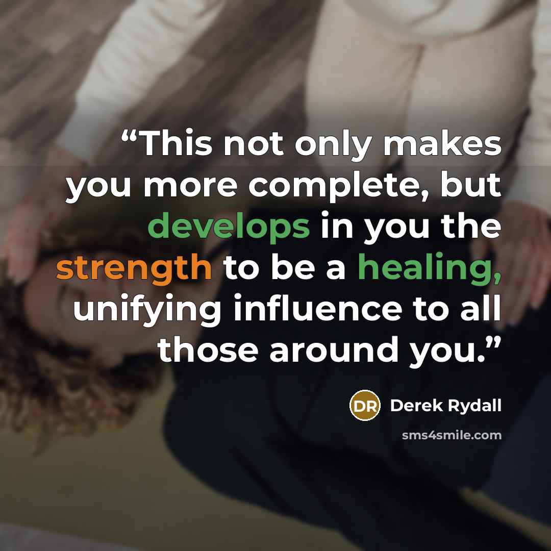 “This not only makes you more complete, but develops in you the strength to be a healing, unifying influence to all those around you.” quote by Derek Rydall
