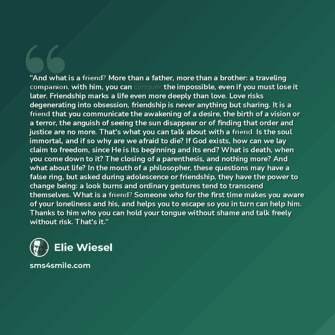 “And what is a friend? More than a father, more than a brother: a traveling companion, with him, you can conquer the impossible, even if you must lose it later. Friendship marks a life even more deeply than love. Love risks degenerating into obsession, friendship is never anything but sharing. It…” quote by Elie Wiesel