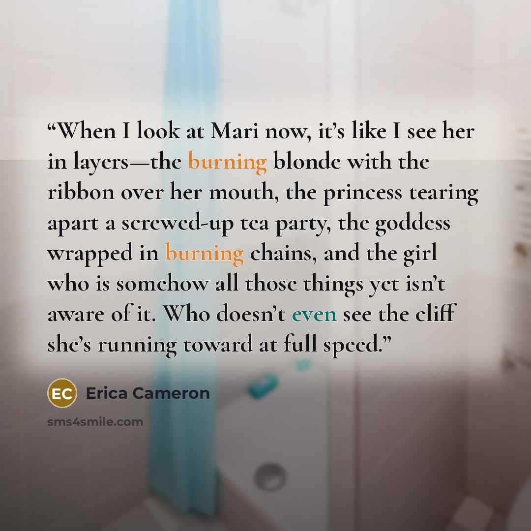 “When I look at Mari now, it’s like I see her in layers—the burning blonde with the ribbon over her mouth, the princess tearing apart a screwed-up tea party, the goddess wrapped in burning chains, and the girl who is somehow all those things yet isn’t aware of it. Who doesn’t even see the cliff…” quote by Erica Cameron