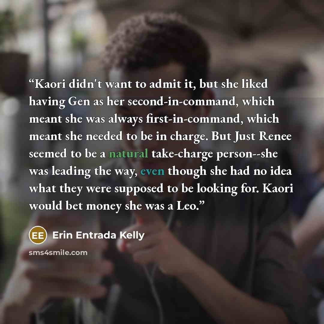“Kaori didn't want to admit it, but she liked having Gen as her second-in-command, which meant she was always first-in-command, which meant she needed to be in charge. But Just Renee seemed to be a natural take-charge person--she was leading the way, even though she had no idea what they were…” quote by Erin Entrada Kelly