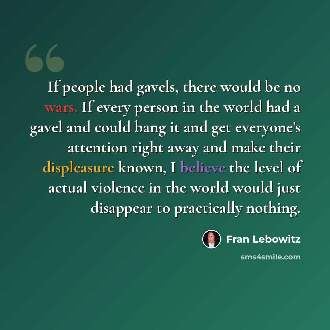 “If people had gavels, there would be no wars. If every person in the world had a gavel and could bang it and get everyone's attention right away and make their displeasure known, I believe the level of actual violence in the world would just disappear to practically nothing.” quote by Fran Lebowitz