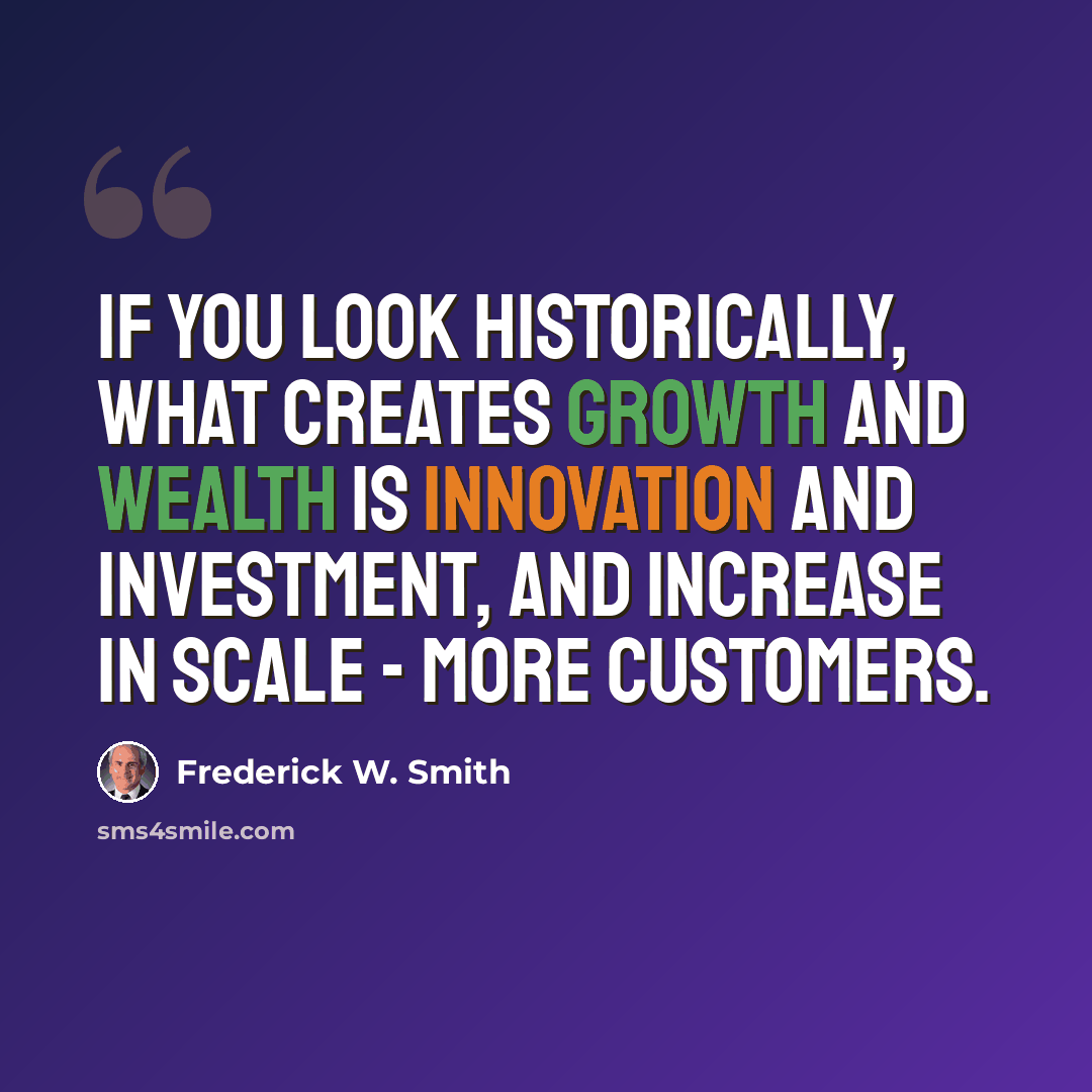 “If you look historically, what creates growth and wealth is innovation and investment, and increase in scale - more customers.” quote by Frederick W. Smith