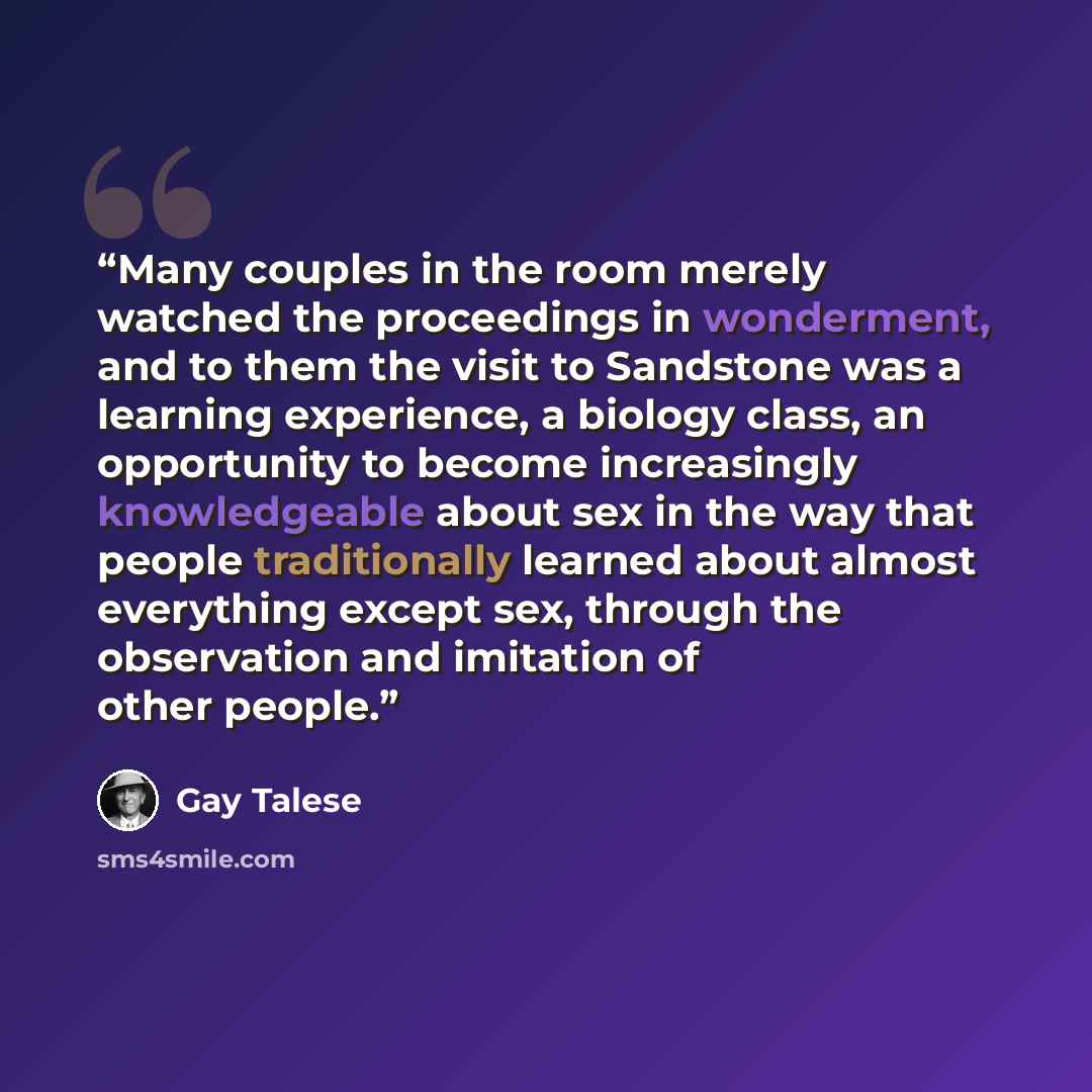 “Many couples in the room merely watched the proceedings in wonderment, and to them the visit to Sandstone was a learning experience, a biology class, an opportunity to become increasingly knowledgeable about sex in the way that people traditionally learned about almost everything except sex…” quote by Gay Talese