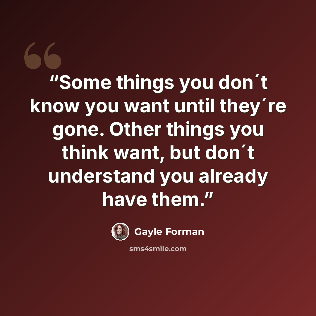 “Some things you don´t know you want until they´re gone. Other things you think want, but don´t understand you already have them.” quote by Gayle Forman
