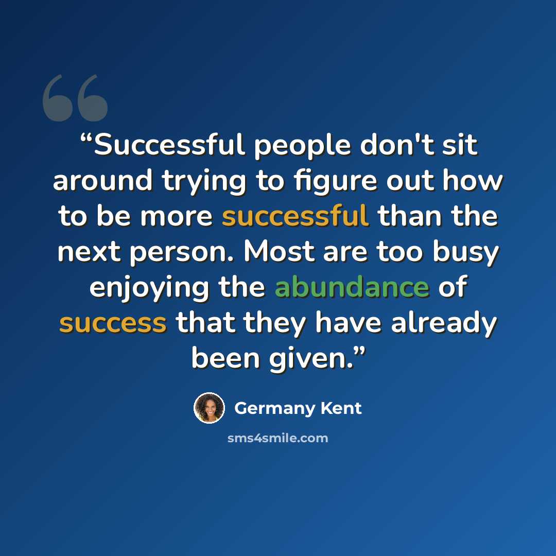 “Successful people don't sit around trying to figure out how to be more successful than the next person. Most are too busy enjoying the abundance of success that they have already been given.” quote by Germany Kent