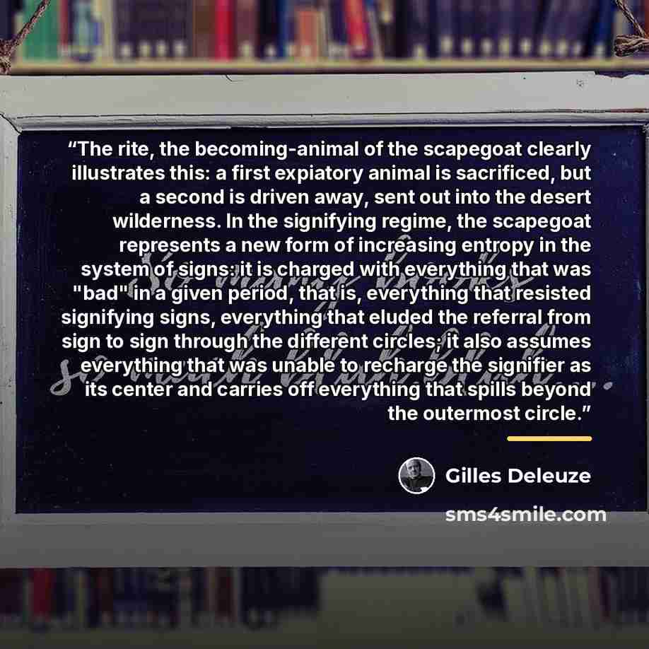 “The rite, the becoming-animal of the scapegoat clearly illustrates this: a first expiatory animal is sacrificed, but a second is driven away, sent out into the desert wilderness. In the signifying regime, the scapegoat represents a new form of increasing entropy in the system of signs: it is…” quote by Gilles Deleuze