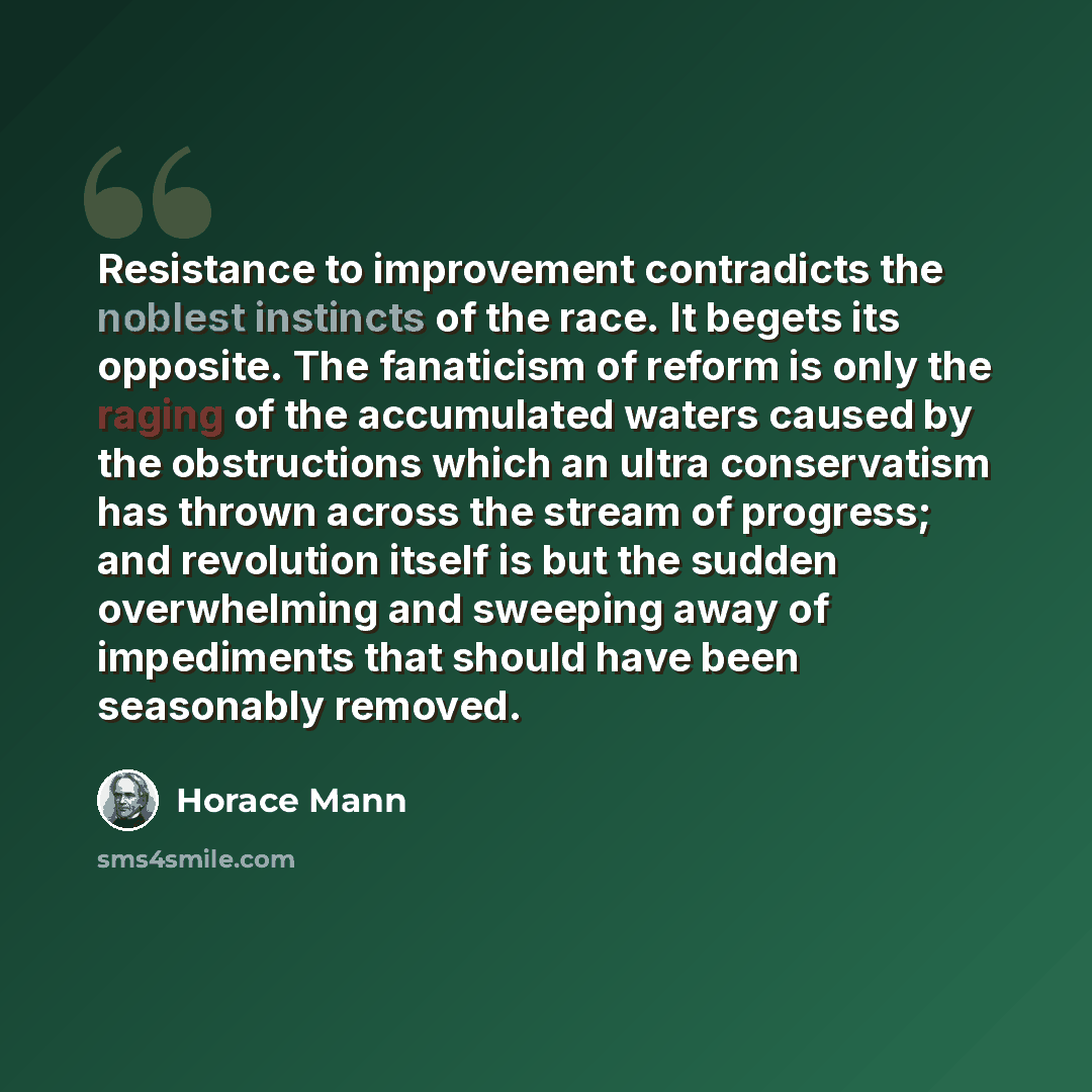 “Resistance to improvement contradicts the noblest instincts of the race. It begets its opposite. The fanaticism of reform is only the raging of the accumulated waters caused by the obstructions which an ultra conservatism has thrown across the stream of progress; and revolution itself is but the…” quote by Horace Mann