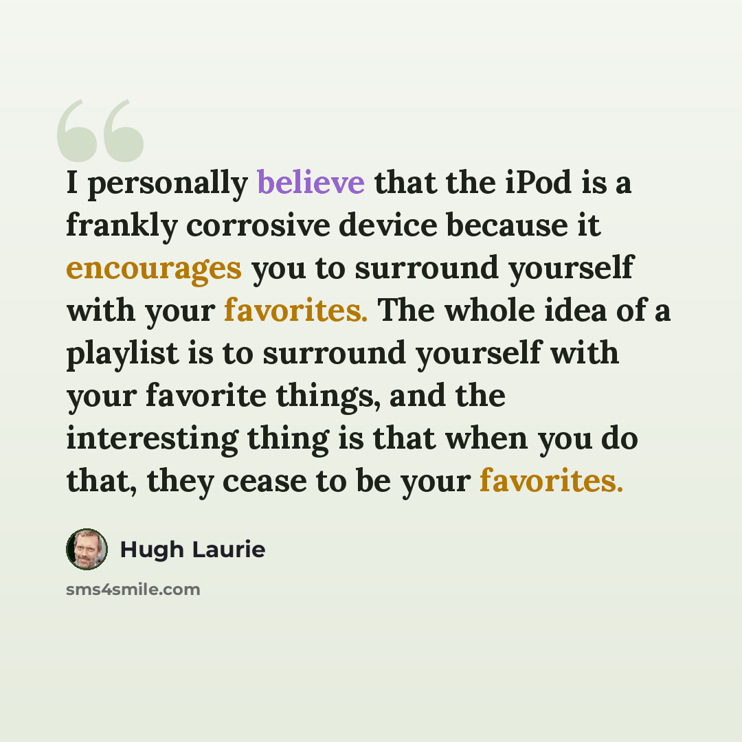 “I personally believe that the iPod is a frankly corrosive device because it encourages you to surround yourself with your favorites. The whole idea of a playlist is to surround yourself with your favorite things, and the interesting thing is that when you do that, they cease to be your favorites.” quote by Hugh Laurie