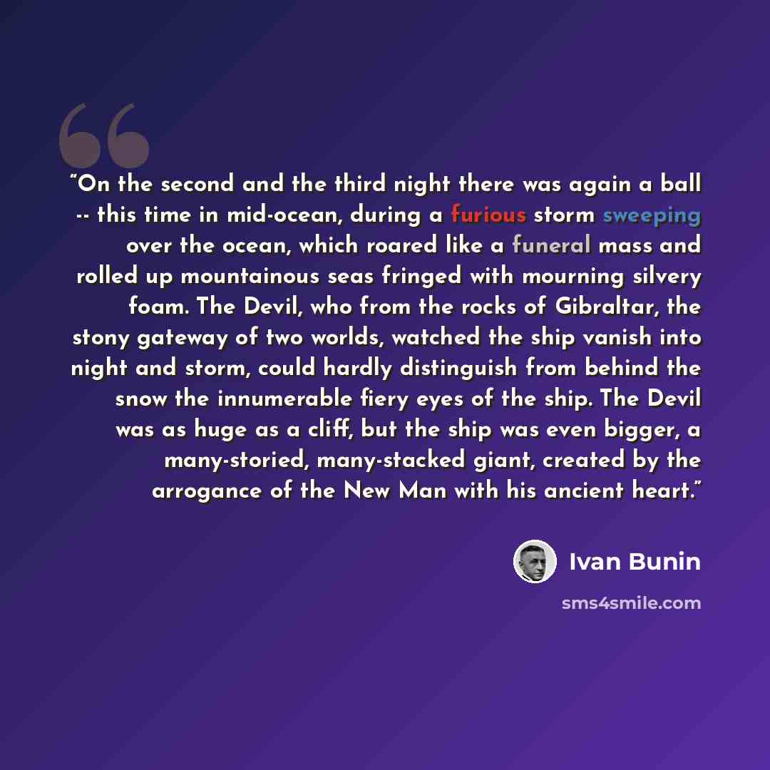 “On the second and the third night there was again a ball -- this time in mid-ocean, during a furious storm sweeping over the ocean, which roared like a funeral mass and rolled up mountainous seas fringed with mourning silvery foam. The Devil, who from the rocks of Gibraltar, the stony gateway of…” quote by Ivan Bunin