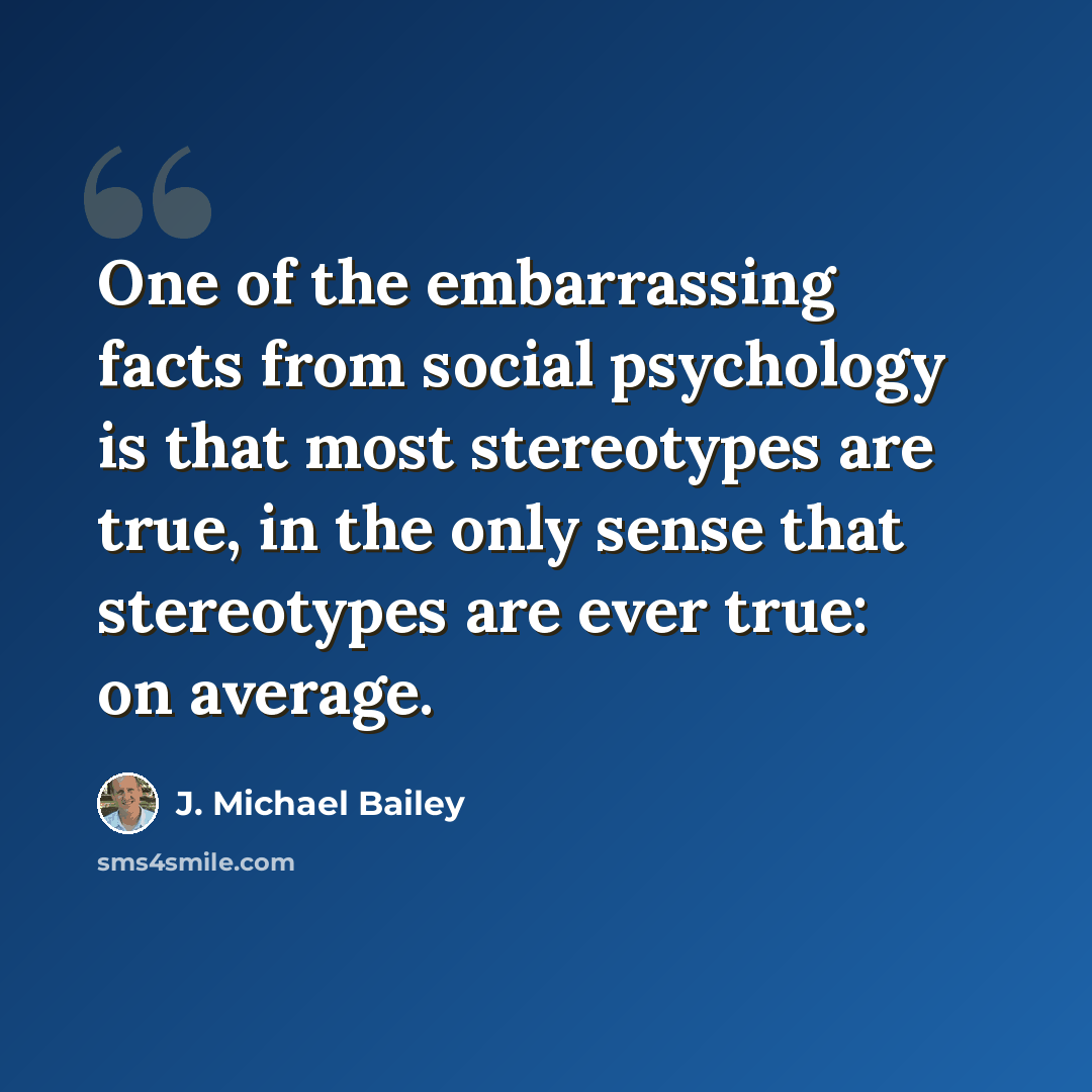 “One of the embarrassing facts from social psychology is that most stereotypes are true, in the only sense that stereotypes are ever true: on average.” quote by J. Michael Bailey