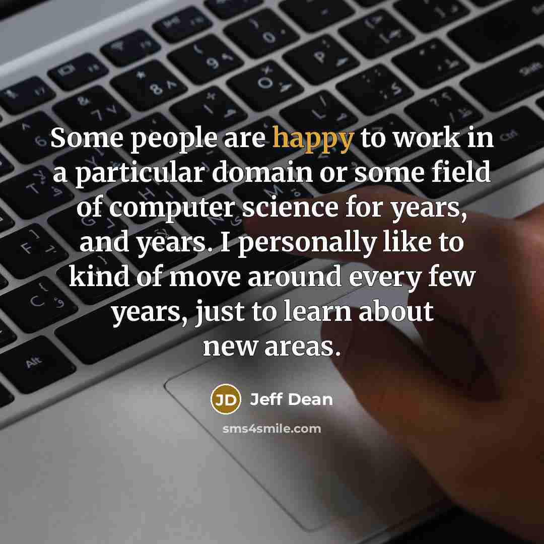 “Some people are happy to work in a particular domain or some field of computer science for years, and years. I personally like to kind of move around every few years, just to learn about new areas.” quote by Jeff Dean