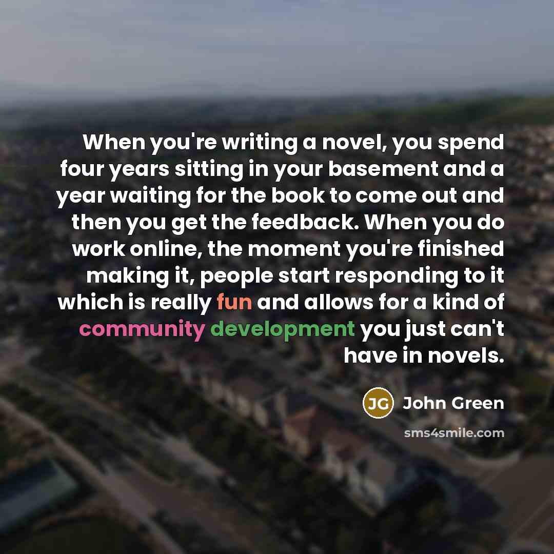 “When you're writing a novel, you spend four years sitting in your basement and a year waiting for the book to come out and then you get the feedback. When you do work online, the moment you're finished making it, people start responding to it which is really fun and allows for a kind of community…” quote by John Green