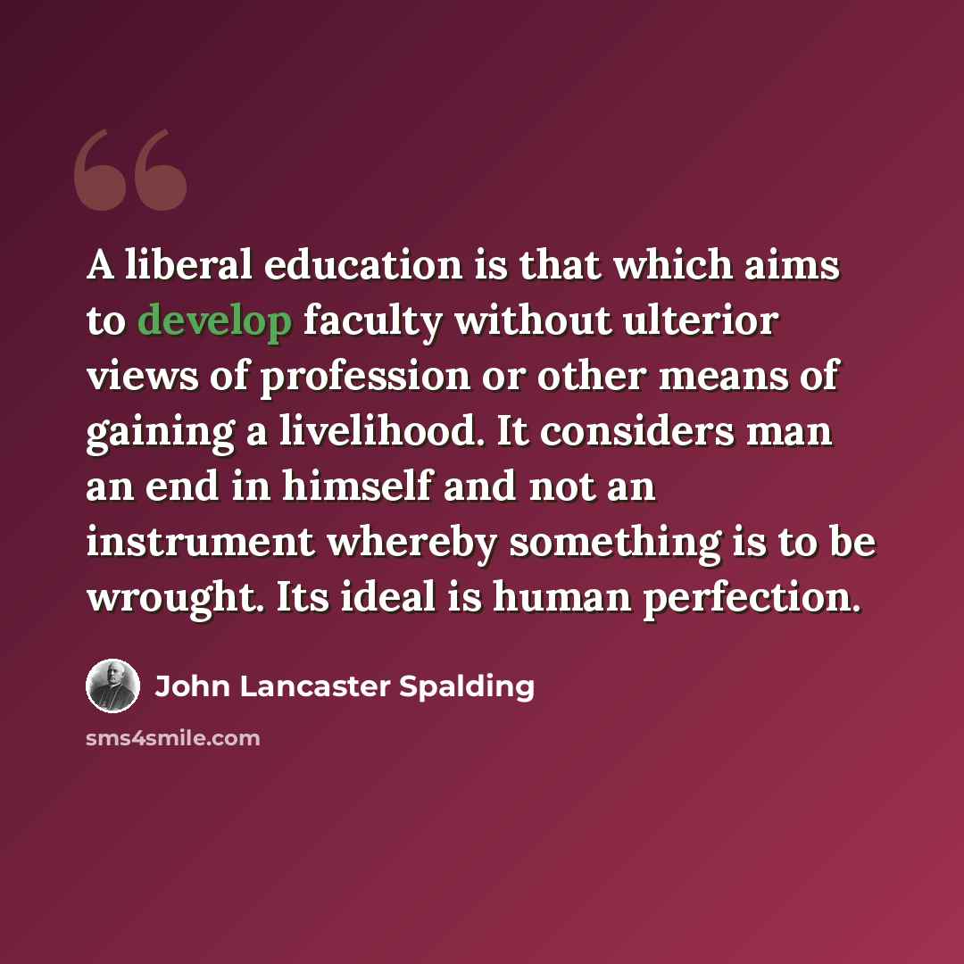 “A liberal education is that which aims to develop faculty without ulterior views of profession or other means of gaining a livelihood. It considers man an end in himself and not an instrument whereby something is to be wrought. Its ideal is human perfection.” quote by John Lancaster Spalding