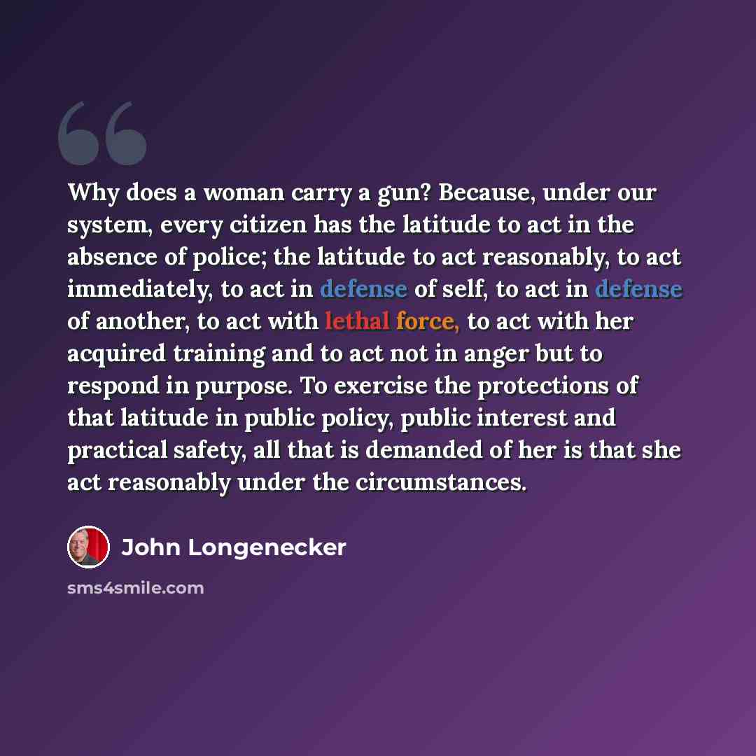 “Why does a woman carry a gun? Because, under our system, every citizen has the latitude to act in the absence of police; the latitude to act reasonably, to act immediately, to act in defense of self, to act in defense of another, to act with lethal force, to act with her acquired training and to…” quote by John Longenecker