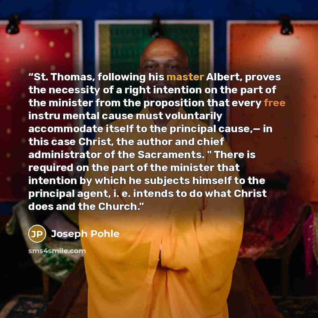“St. Thomas, following his master Albert, proves the necessity of a right intention on the part of the minister from the proposition that every free instru mental cause must voluntarily accommodate itself to the principal cause,— in this case Christ, the author and chief administrator of the…” quote by Joseph Pohle