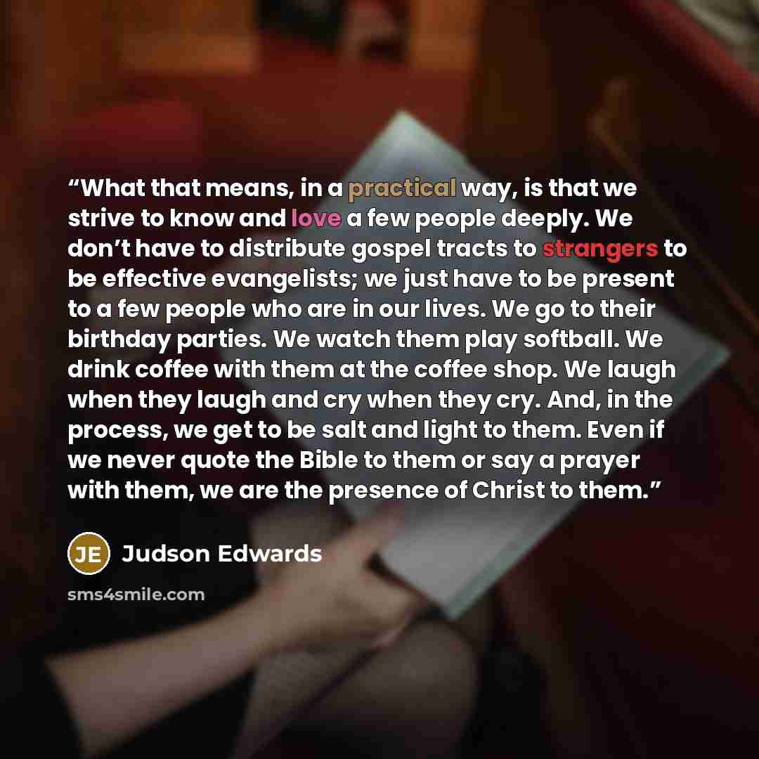 “What that means, in a practical way, is that we strive to know and love a few people deeply. We don’t have to distribute gospel tracts to strangers to be effective evangelists; we just have to be present to a few people who are in our lives. We go to their birthday parties. We watch them play…” quote by Judson Edwards