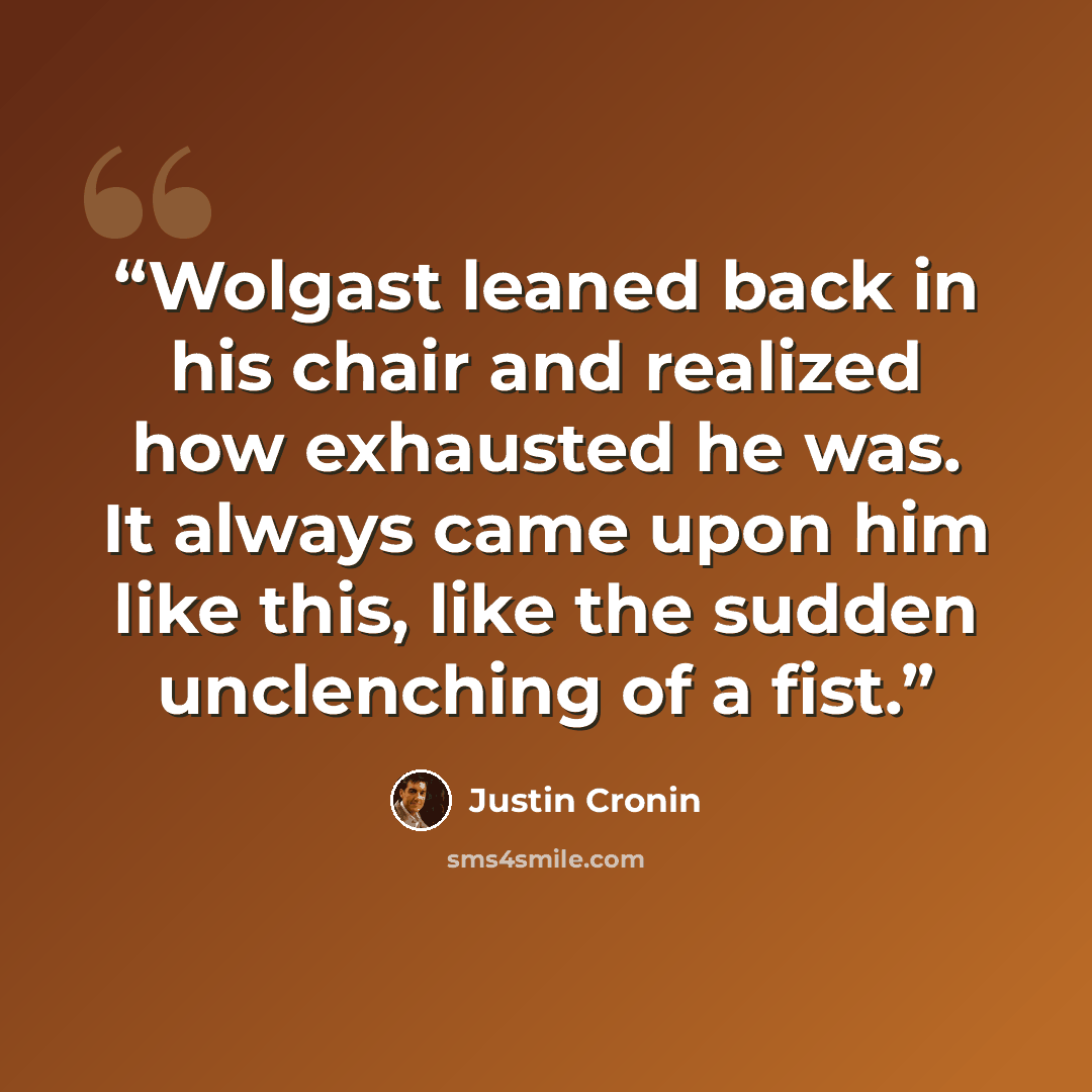 “Wolgast leaned back in his chair and realized how exhausted he was. It always came upon him like this, like the sudden unclenching of a fist.” quote by Justin Cronin