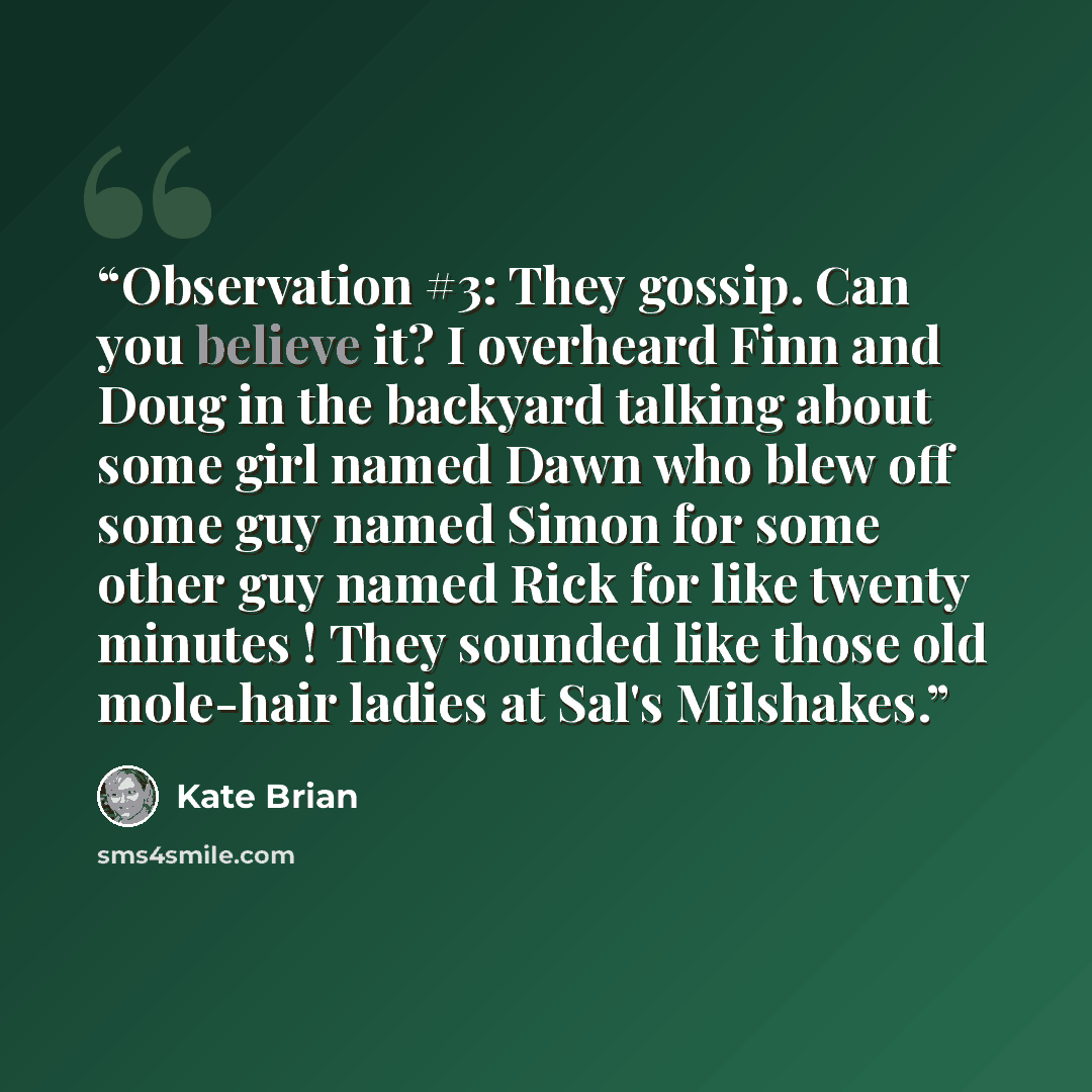 “Observation #3: They gossip. Can you believe it? I overheard Finn and Doug in the backyard talking about some girl named Dawn who blew off some guy named Simon for some other guy named Rick for like twenty minutes ! They sounded like those old mole-hair ladies at Sal's Milshakes.” quote by Kate Brian