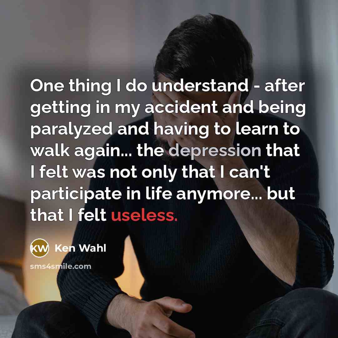 “One thing I do understand - after getting in my accident and being paralyzed and having to learn to walk again... the depression that I felt was not only that I can't participate in life anymore... but that I felt useless.” quote by Ken Wahl