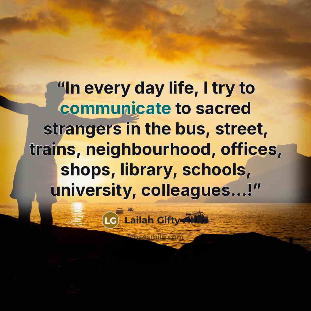 “In every day life, I try to communicate to sacred strangers in the bus, street, trains, neighbourhood, offices, shops, library, schools, university, colleagues…!” quote by Lailah Gifty Akita