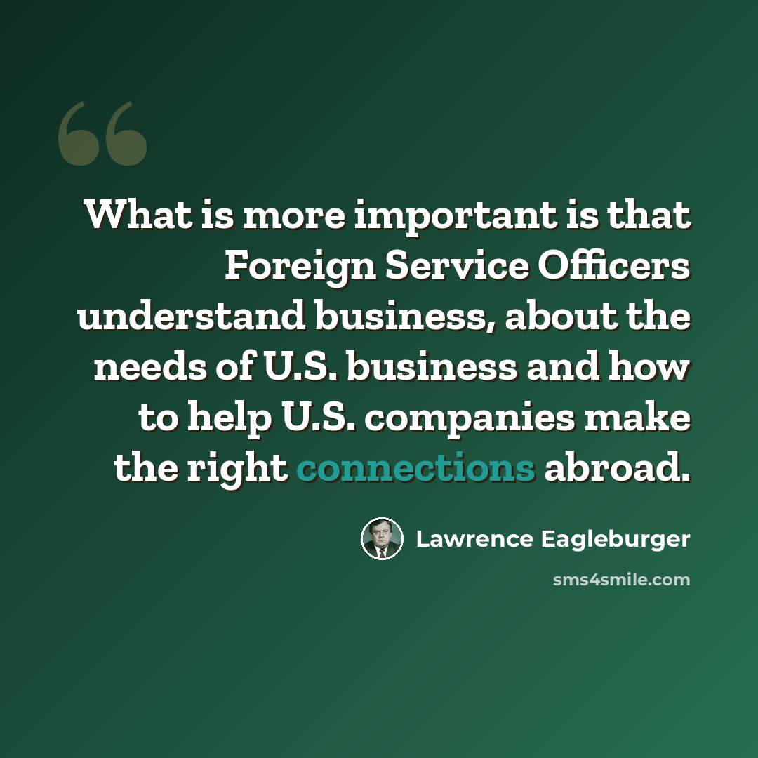 “What is more important is that Foreign Service Officers understand business, about the needs of U.S. business and how to help U.S. companies make the right connections abroad.” quote by Lawrence Eagleburger