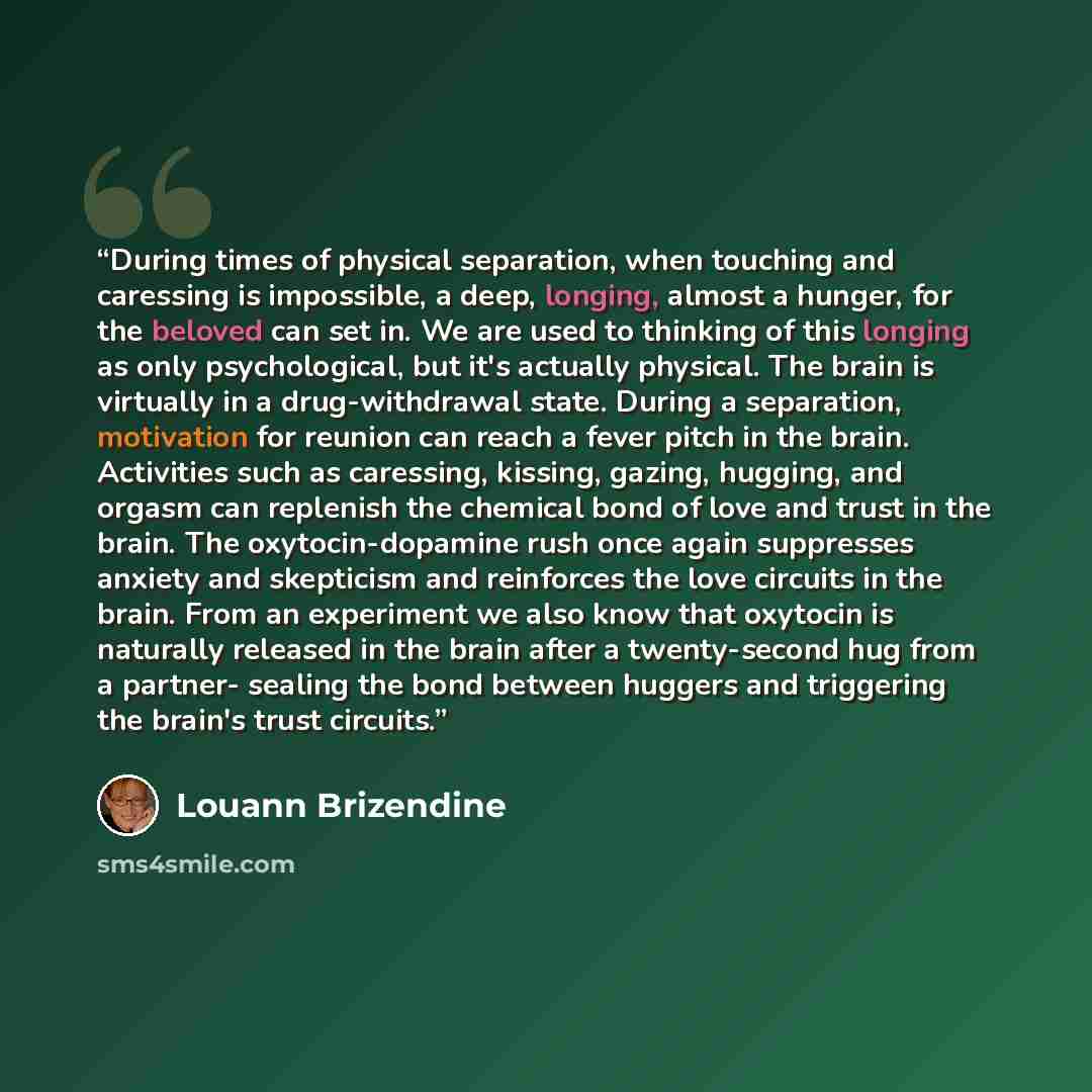 “During times of physical separation, when touching and caressing is impossible, a deep, longing, almost a hunger, for the beloved can set in. We are used to thinking of this longing as only psychological, but it's actually physical. The brain is virtually in a drug-withdrawal state. During a…” quote by Louann Brizendine