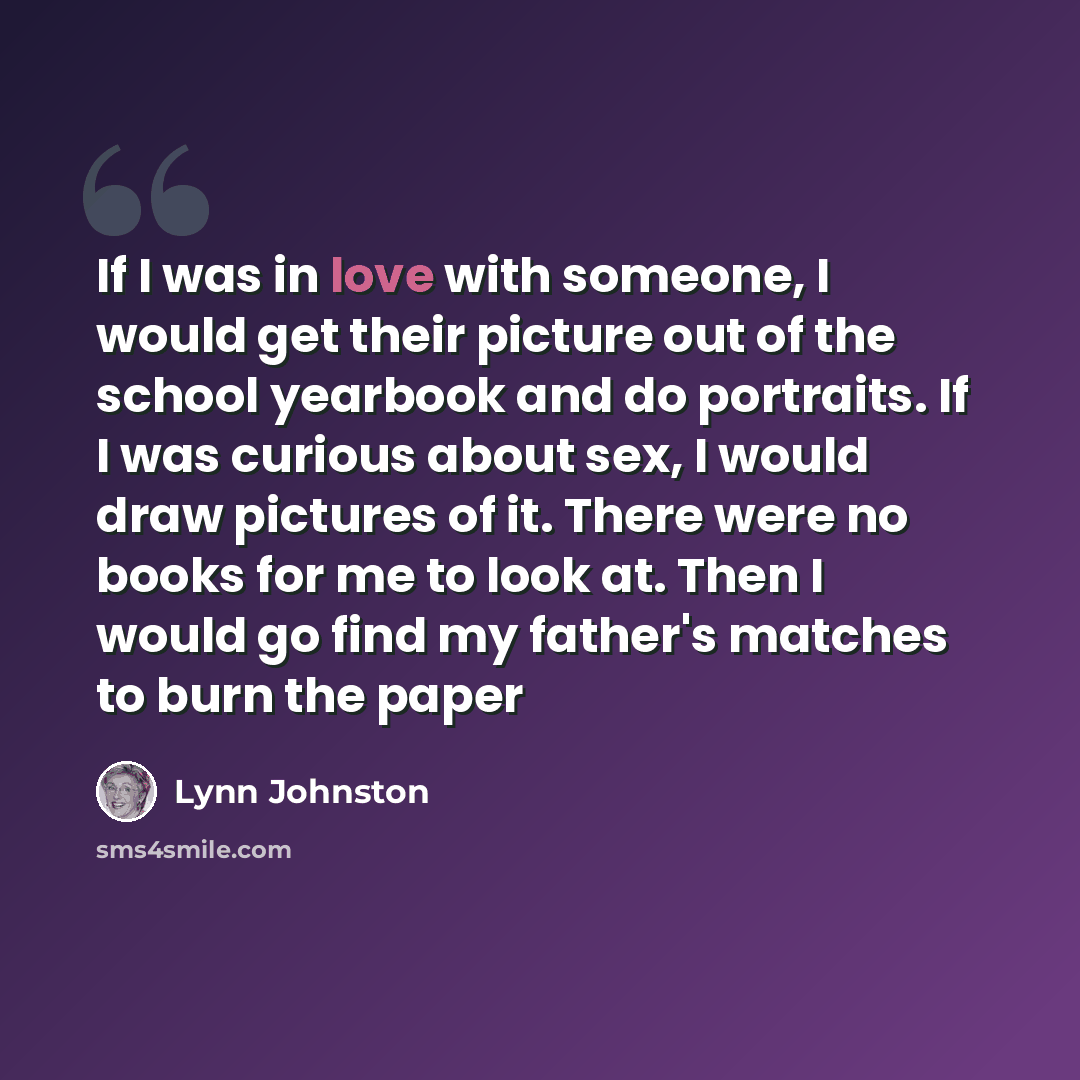 “If I was in love with someone, I would get their picture out of the school yearbook and do portraits. If I was curious about sex, I would draw pictures of it. There were no books for me to look at. Then I would go find my father's matches to burn the paper” quote by Lynn Johnston