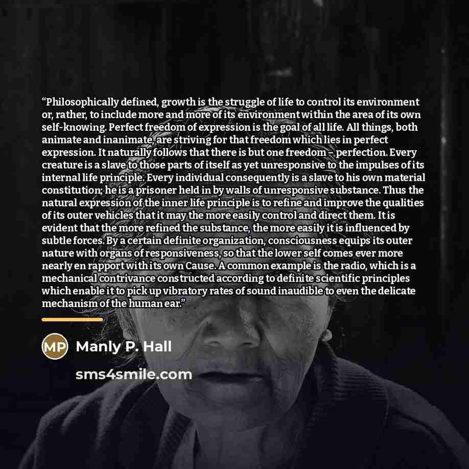 “Philosophically defined, growth is the struggle of life to control its environment or, rather, to include more and more of its environment within the area of its own self-knowing. Perfect freedom of expression is the goal of all life. All things, both animate and inanimate, are striving for that…” quote by Manly P. Hall