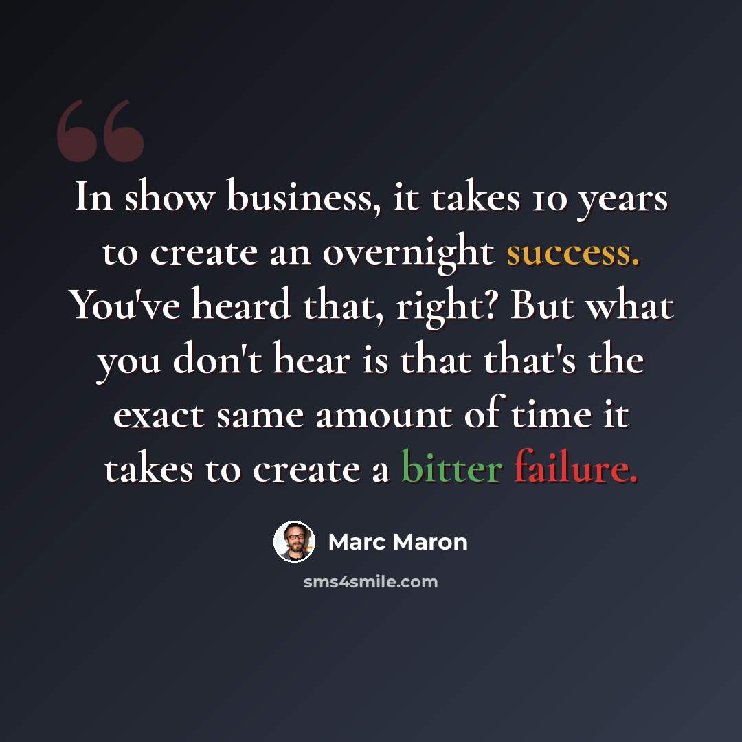 “In show business, it takes 10 years to create an overnight success. You've heard that, right? But what you don't hear is that that's the exact same amount of time it takes to create a bitter failure.” quote by Marc Maron