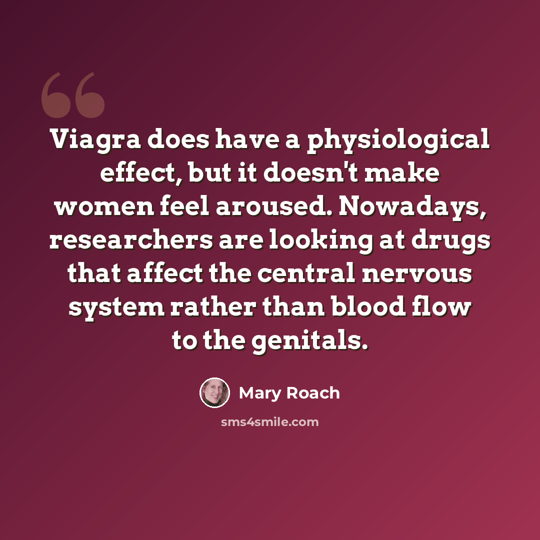 “Viagra does have a physiological effect, but it doesn't make women feel aroused. Nowadays, researchers are looking at drugs that affect the central nervous system rather than blood flow to the genitals.” quote by Mary Roach