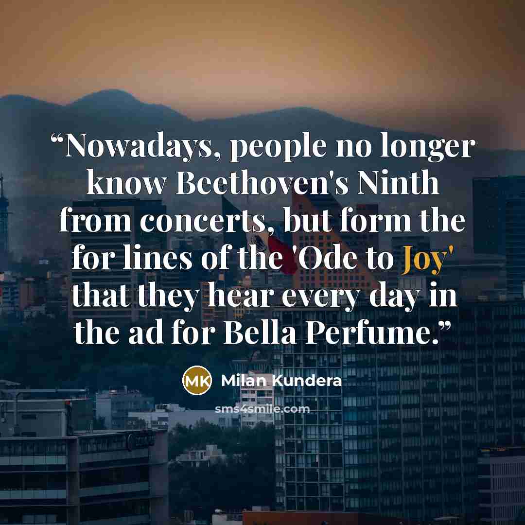 “Nowadays, people no longer know Beethoven's Ninth from concerts, but form the for lines of the 'Ode to Joy' that they hear every day in the ad for Bella Perfume.” quote by Milan Kundera